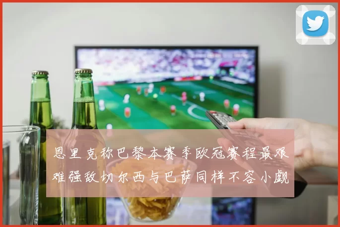 恩里克称巴黎本赛季欧冠赛程最艰难强敌切尔西与巴萨同样不容小觑