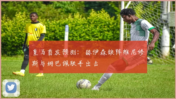 皇马首发预测：赫伊森缺阵维尼修斯与姆巴佩联手出击