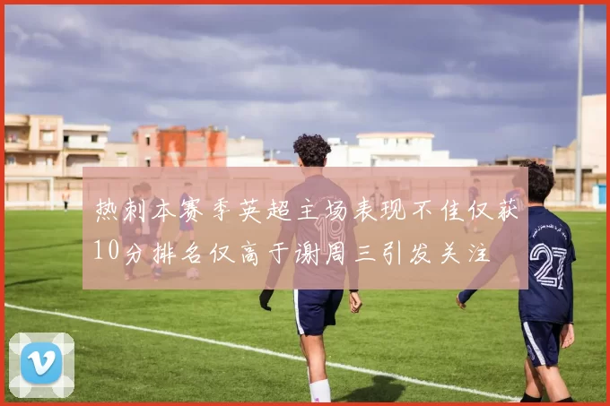 热刺本赛季英超主场表现不佳仅获10分排名仅高于谢周三引发关注