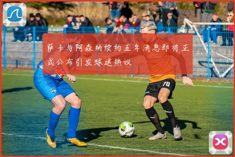 萨卡与阿森纳续约五年消息即将正式公布引发球迷热议