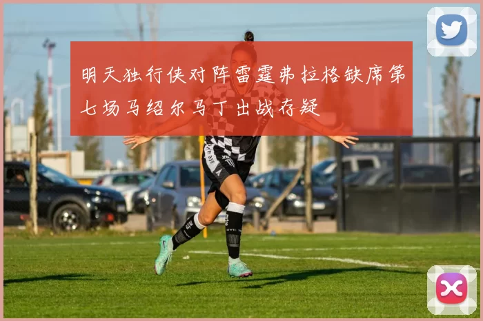 明天独行侠对阵雷霆弗拉格缺席第七场马绍尔马丁出战存疑