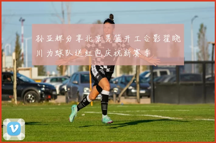 孙亚辉分享北京男篮开工合影翟晓川为球队送红包庆祝新赛季