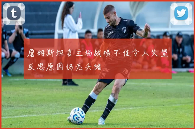 詹姆斯坦言主场战绩不佳令人失望反思原因仍无头绪