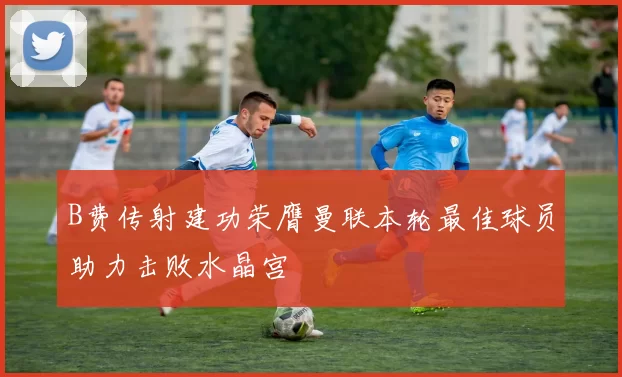 B费传射建功荣膺曼联本轮最佳球员助力击败水晶宫