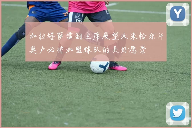 加拉塔萨雷副主席展望未来恰尔汗奥卢必将加盟球队的美好愿景