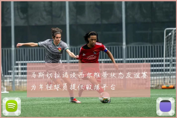 马斯切拉诺谈西尔维蒂状态友谊赛为年轻球员提供锻炼平台