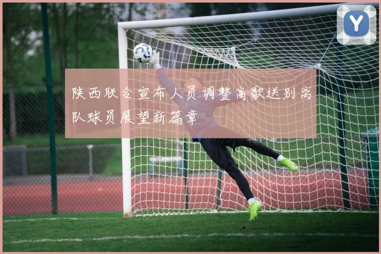 陕西联合宣布人员调整高歌送别离队球员展望新篇章